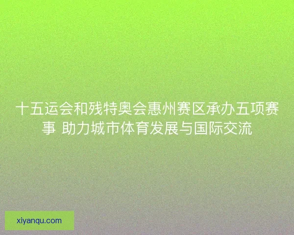 十五运会和残特奥会惠州赛区承办五项赛事 助力城市体育发展与国际交流